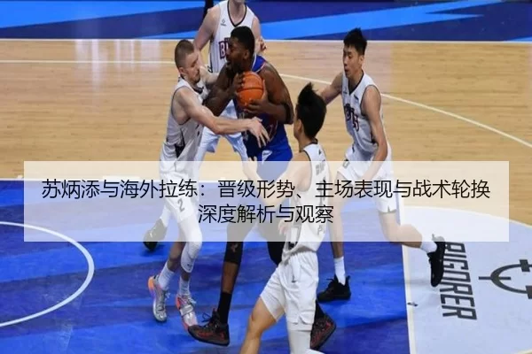 苏炳添与海外拉练：晋级形势、主场表现与战术轮换深度解析与观察